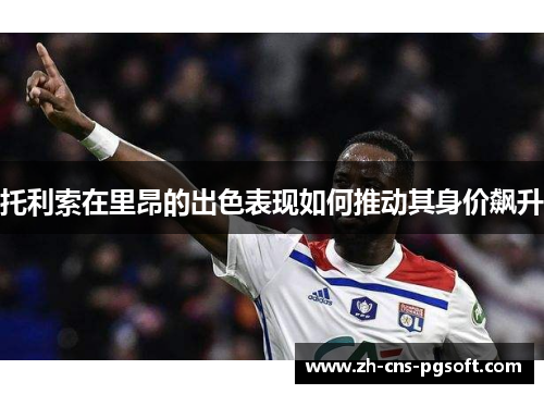 托利索在里昂的出色表现如何推动其身价飙升