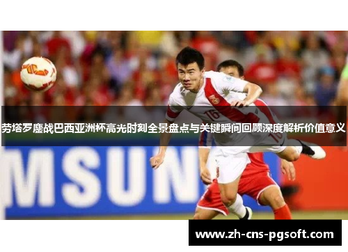 劳塔罗鏖战巴西亚洲杯高光时刻全景盘点与关键瞬间回顾深度解析价值意义